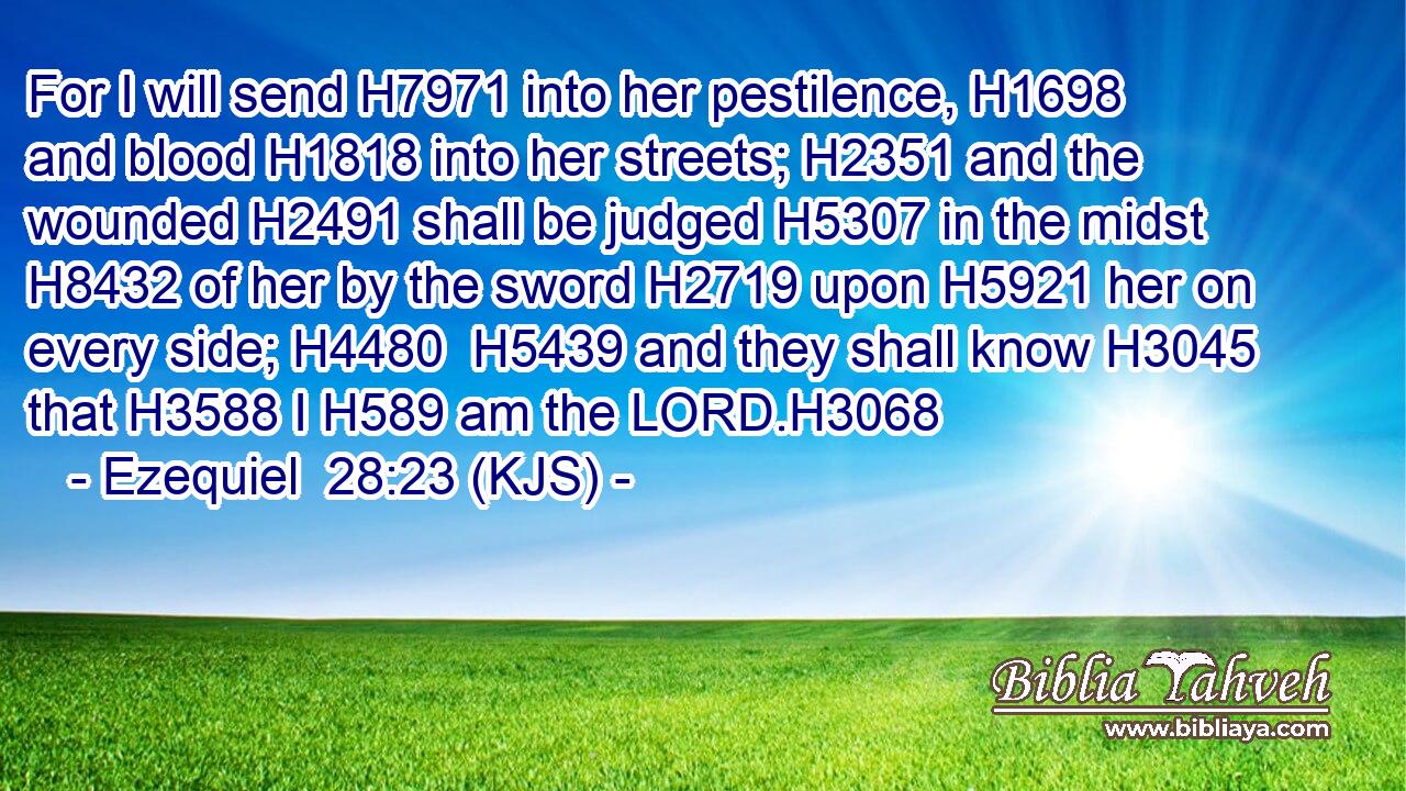 For I will send H7971 into her pestilence, H1698 and blood H1818 into her streets; H2351 and the wounded H2491 shall be judged H5307 in the midst H8432 of her by the sword H2719 upon H5921 her on every side; H4480  H5439 and they shall know H3045 that H3588 I H589 am the LORD.H3068
