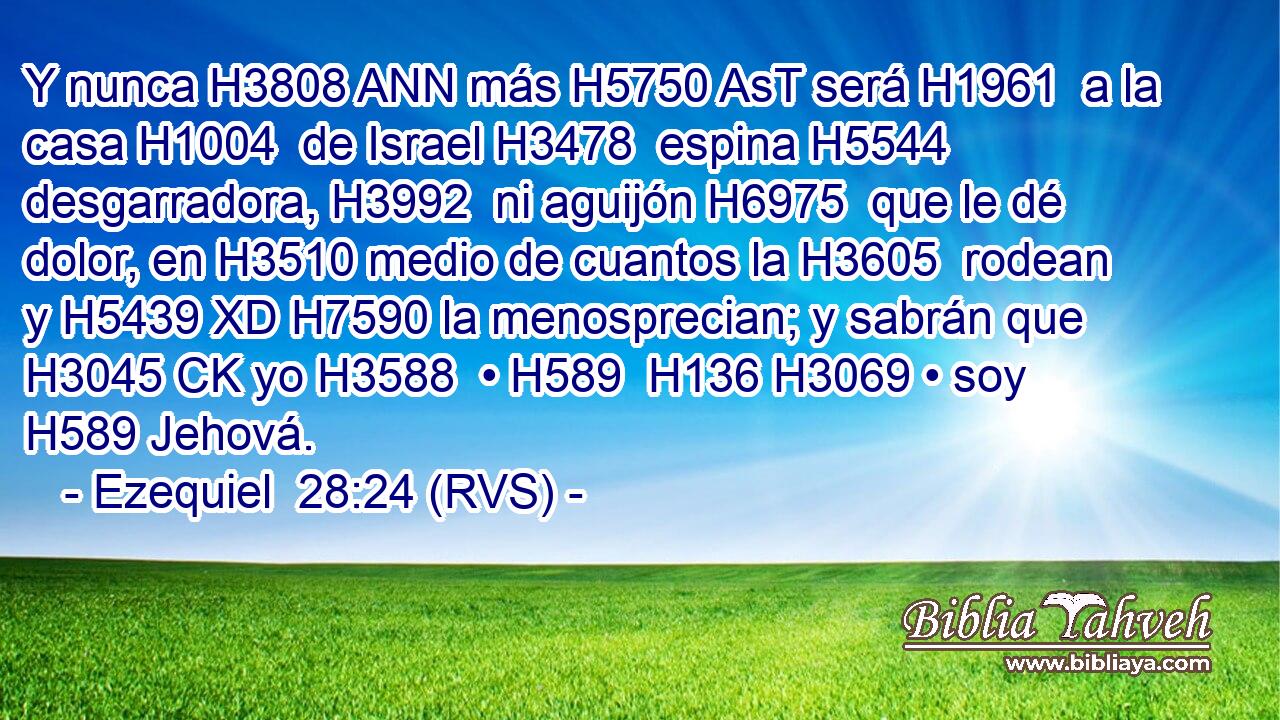 Y nunca H3808 ANN más H5750 AsT será H1961  a la casa H1004  de Israel H3478  espina H5544  desgarradora, H3992  ni aguijón H6975  que le dé dolor, en H3510 medio de cuantos la H3605  rodean y H5439 XD H7590 la menosprecian; y sabrán que H3045 CK yo H3588  • H589  H136 H3069 • soy H589 Jehová. 