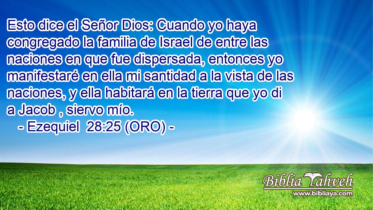  Esto dice el Señor Dios: Cuando yo haya congregado la familia de Israel de entre las naciones en que fue dispersada, entonces yo manifestaré en ella mi santidad a la vista de las naciones, y ella habitará en la tierra que yo di a Jacob , siervo mío. 