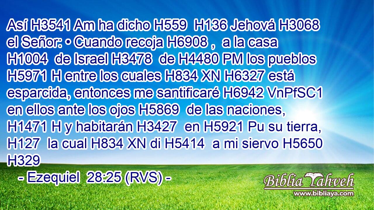 Así H3541 Am ha dicho H559  H136 Jehová H3068  el Señor: • Cuando recoja H6908 ,  a la casa H1004  de Israel H3478  de H4480 PM los pueblos H5971 H entre los cuales H834 XN H6327 está esparcida, entonces me santificaré H6942 VnPfSC1 en ellos ante los ojos H5869  de las naciones, H1471 H y habitarán H3427  en H5921 Pu su tierra, H127  la cual H834 XN di H5414  a mi siervo H5650  H329