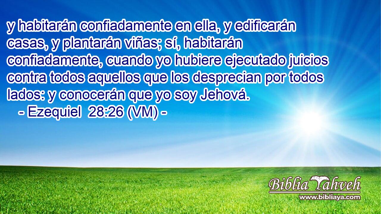  y habitarán confiadamente en ella, y edificarán casas, y plantarán viñas; sí, habitarán confiadamente, cuando yo hubiere ejecutado juicios contra todos aquellos que los desprecian por todos lados: y conocerán que yo soy Jehová. 