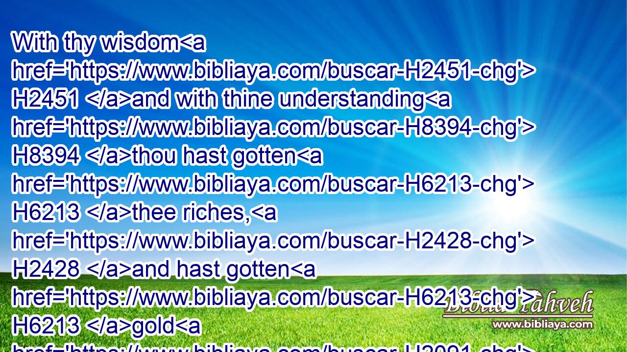 With thy wisdom H2451 and with thine understanding H8394 thou hast gotten H6213 thee riches, H2428 and hast gotten H6213 gold H2091 and silver H3701 into thy treasures:H214