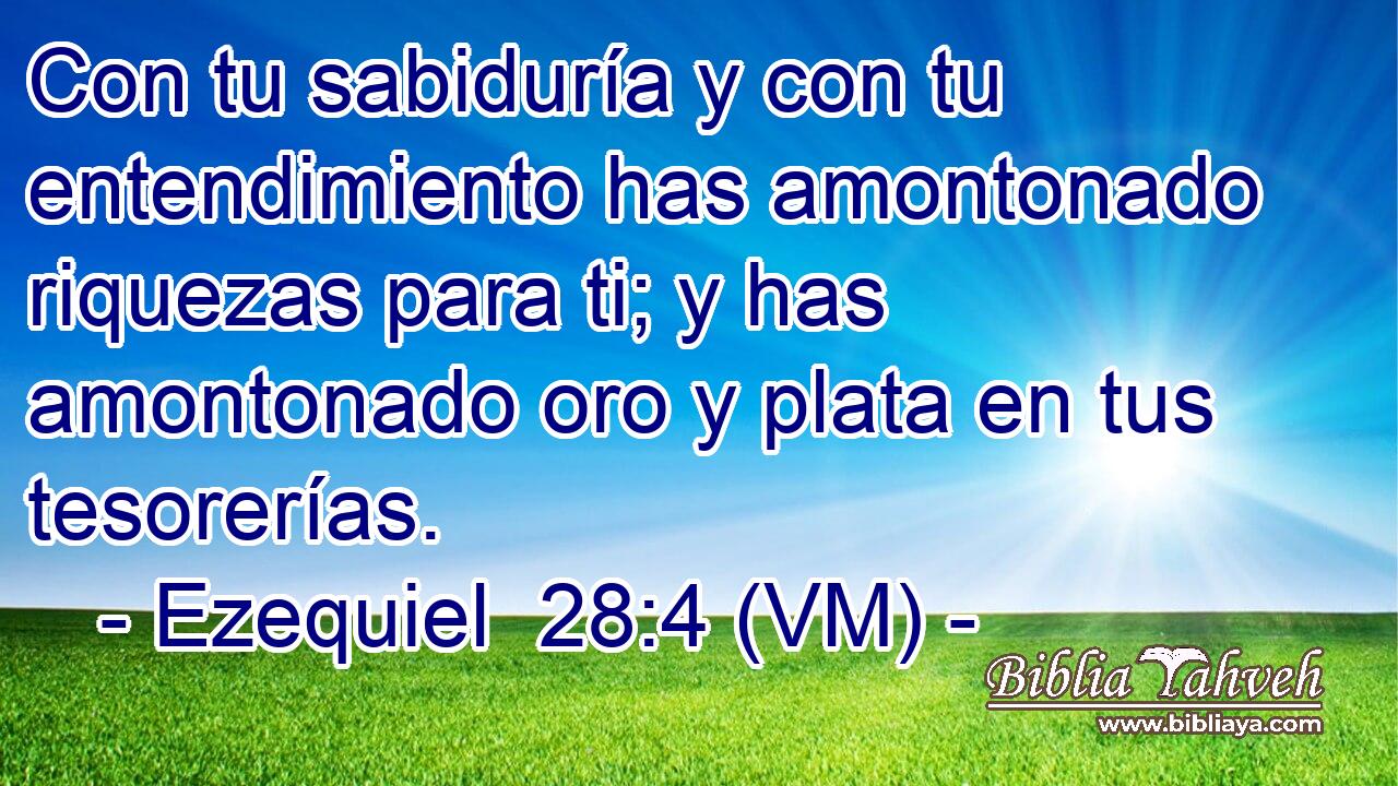  Con tu sabiduría y con tu entendimiento has amontonado riquezas para ti; y has amontonado oro y plata en tus tesorerías. 