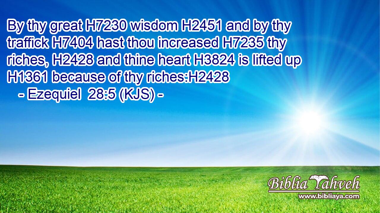 By thy great H7230 wisdom H2451 and by thy traffick H7404 hast thou increased H7235 thy riches, H2428 and thine heart H3824 is lifted up H1361 because of thy riches:H2428