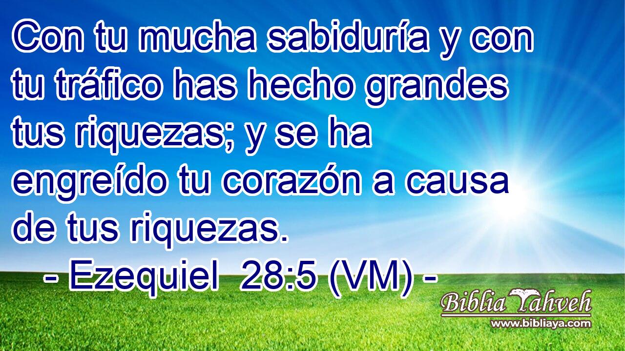  Con tu mucha sabiduría y con tu tráfico has hecho grandes tus riquezas; y se ha engreído tu corazón a causa de tus riquezas. 