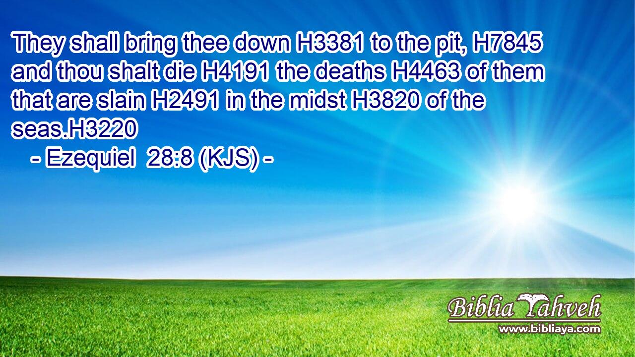 They shall bring thee down H3381 to the pit, H7845 and thou shalt die H4191 the deaths H4463 of them that are slain H2491 in the midst H3820 of the seas.H3220
