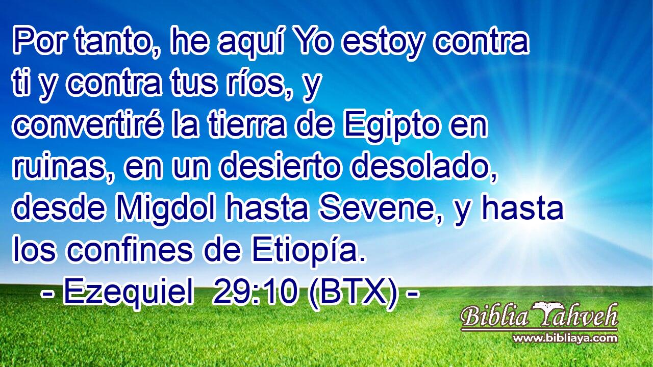 Por tanto, he aquí Yo estoy contra ti y contra tus ríos, y convertiré la tierra de Egipto en ruinas, en un desierto desolado, desde Migdol hasta Sevene, y hasta los confines de Etiopía.