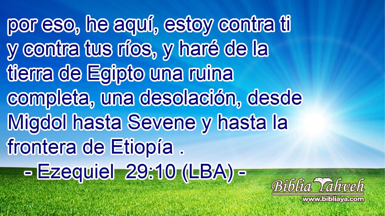 por eso, he aquí, estoy contra ti y contra tus ríos, y haré de la tierra de Egipto una ruina completa, una desolación, desde Migdol hasta Sevene y hasta la frontera de Etiopía .