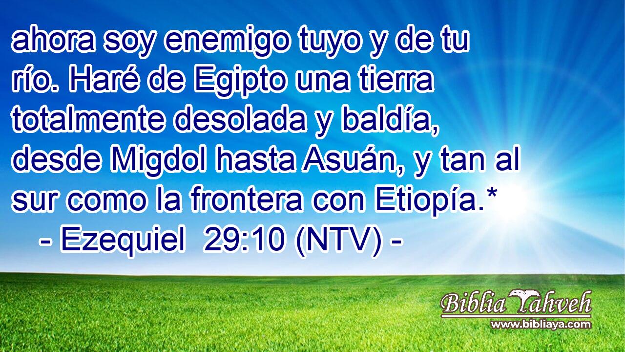 ahora soy enemigo tuyo y de tu río. Haré de Egipto una tierra totalmente desolada y baldía, desde Migdol hasta Asuán, y tan al sur como la frontera con Etiopía.*