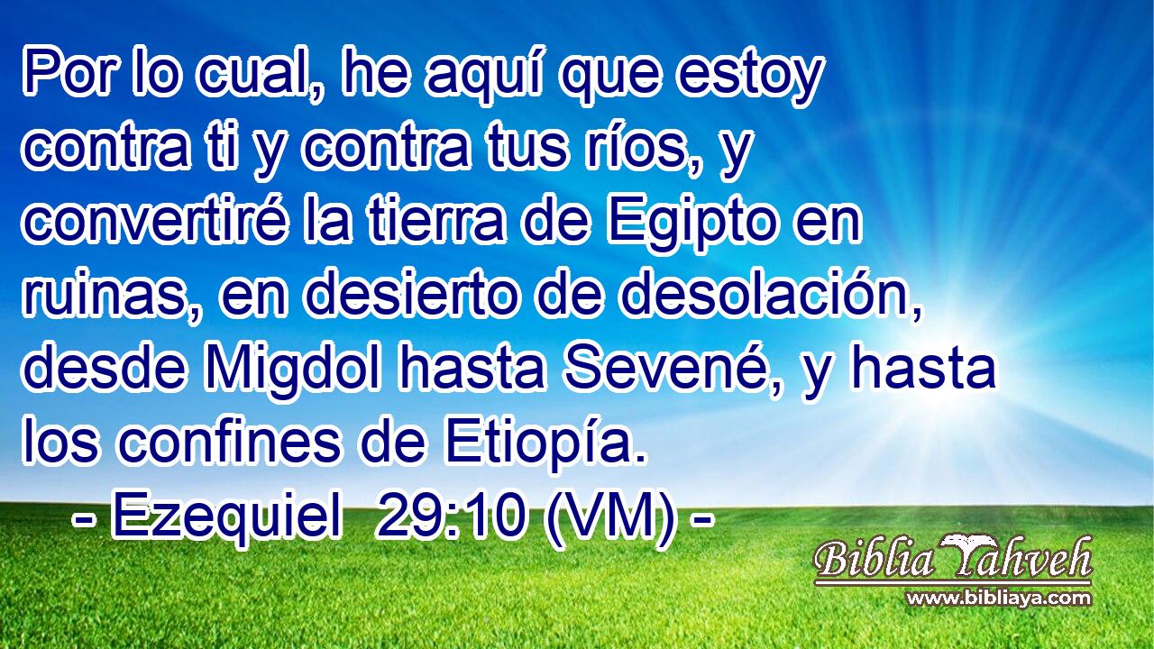  Por lo cual, he aquí que estoy contra ti y contra tus ríos, y convertiré la tierra de Egipto en ruinas, en desierto de desolación, desde Migdol hasta Sevené, y hasta los confines de Etiopía. 