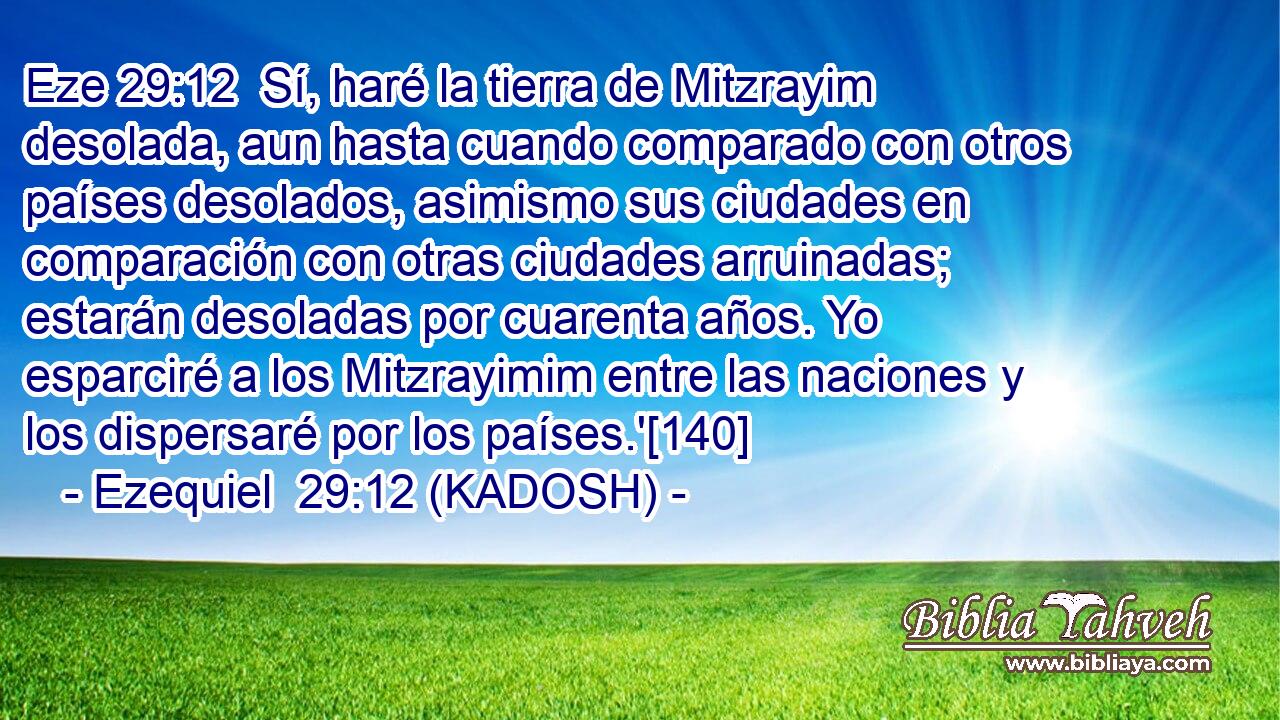  Sí, haré la tierra de Mitzrayim desolada, aun hasta cuando comparado con otros países desolados, asimismo sus ciudades en comparación con otras ciudades arruinadas; estarán desoladas por cuarenta años. Yo esparciré a los Mitzrayimim entre las naciones y los dispersaré por los países.'[140] 