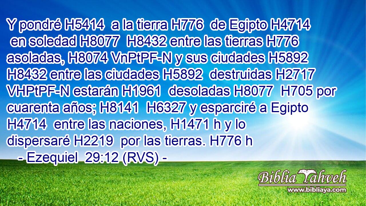 Y pondré H5414  a la tierra H776  de Egipto H4714  en soledad H8077  H8432 entre las tierras H776  asoladas, H8074 VnPtPF-N y sus ciudades H5892  H8432 entre las ciudades H5892  destruidas H2717 VHPtPF-N estarán H1961  desoladas H8077  H705 por cuarenta años; H8141  H6327 y esparciré a Egipto H4714  entre las naciones, H1471 h y lo dispersaré H2219  por las tierras. H776 h 