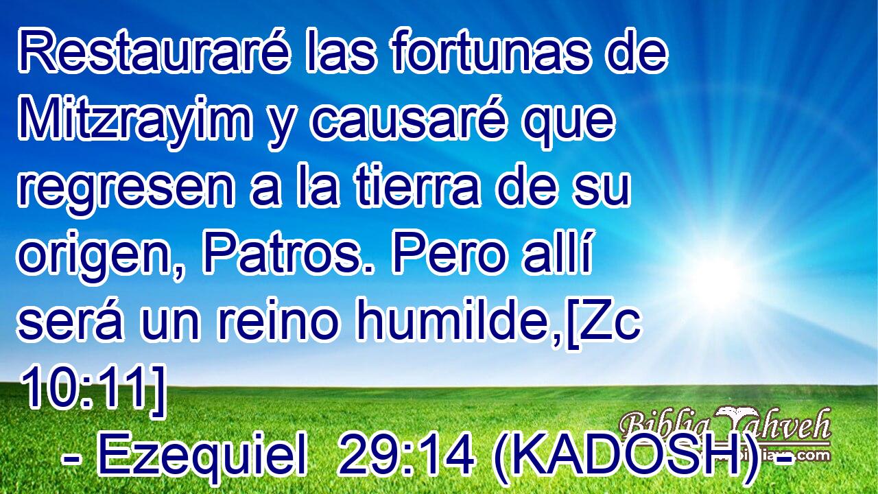  Restauraré las fortunas de Mitzrayim y causaré que regresen a la tierra de su origen, Patros. Pero allí será un reino humilde,[Zc 10:11] 