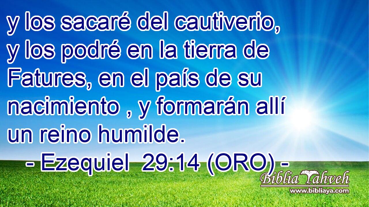  y los sacaré del cautiverio, y los podré en la tierra de Fatures, en el país de su nacimiento , y formarán allí un reino humilde. 
