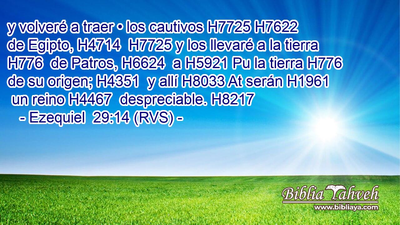 y volveré a traer • los cautivos H7725 H7622  de Egipto, H4714  H7725 y los llevaré a la tierra H776  de Patros, H6624  a H5921 Pu la tierra H776  de su origen; H4351  y allí H8033 At serán H1961  un reino H4467  despreciable. H8217  