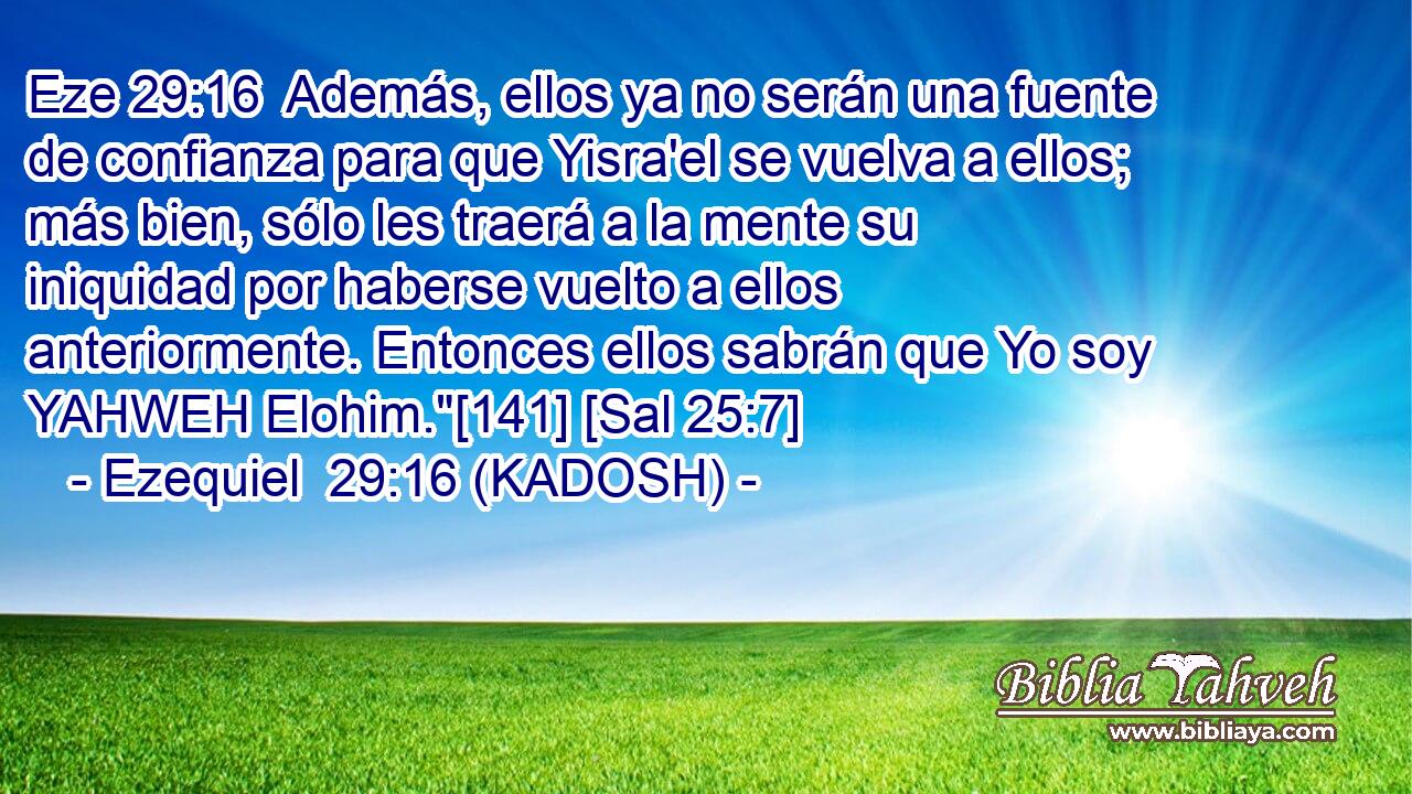  Además, ellos ya no serán una fuente de confianza para que Yisra'el se vuelva a ellos; más bien, sólo les traerá a la mente su iniquidad por haberse vuelto a ellos anteriormente. Entonces ellos sabrán que Yo soy YAHWEH Elohim.