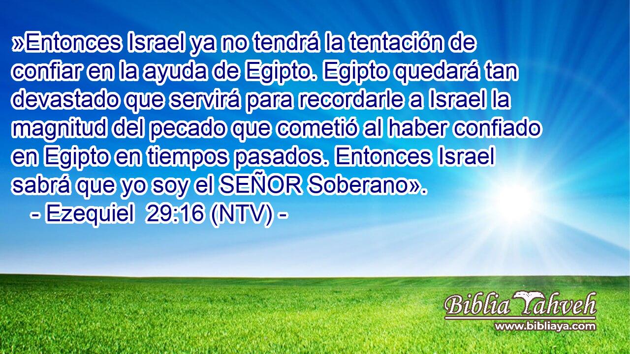 »Entonces Israel ya no tendrá la tentación de confiar en la ayuda de Egipto. Egipto quedará tan devastado que servirá para recordarle a Israel la magnitud del pecado que cometió al haber confiado en Egipto en tiempos pasados. Entonces Israel sabrá que yo soy el SEÑOR Soberano».
