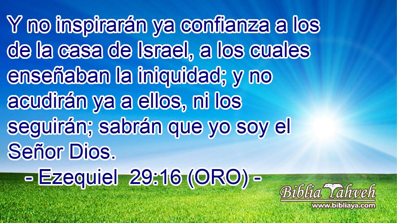  Y no inspirarán ya confianza a los de la casa de Israel, a los cuales enseñaban la iniquidad; y no acudirán ya a ellos, ni los seguirán; sabrán que yo soy el Señor Dios. 
