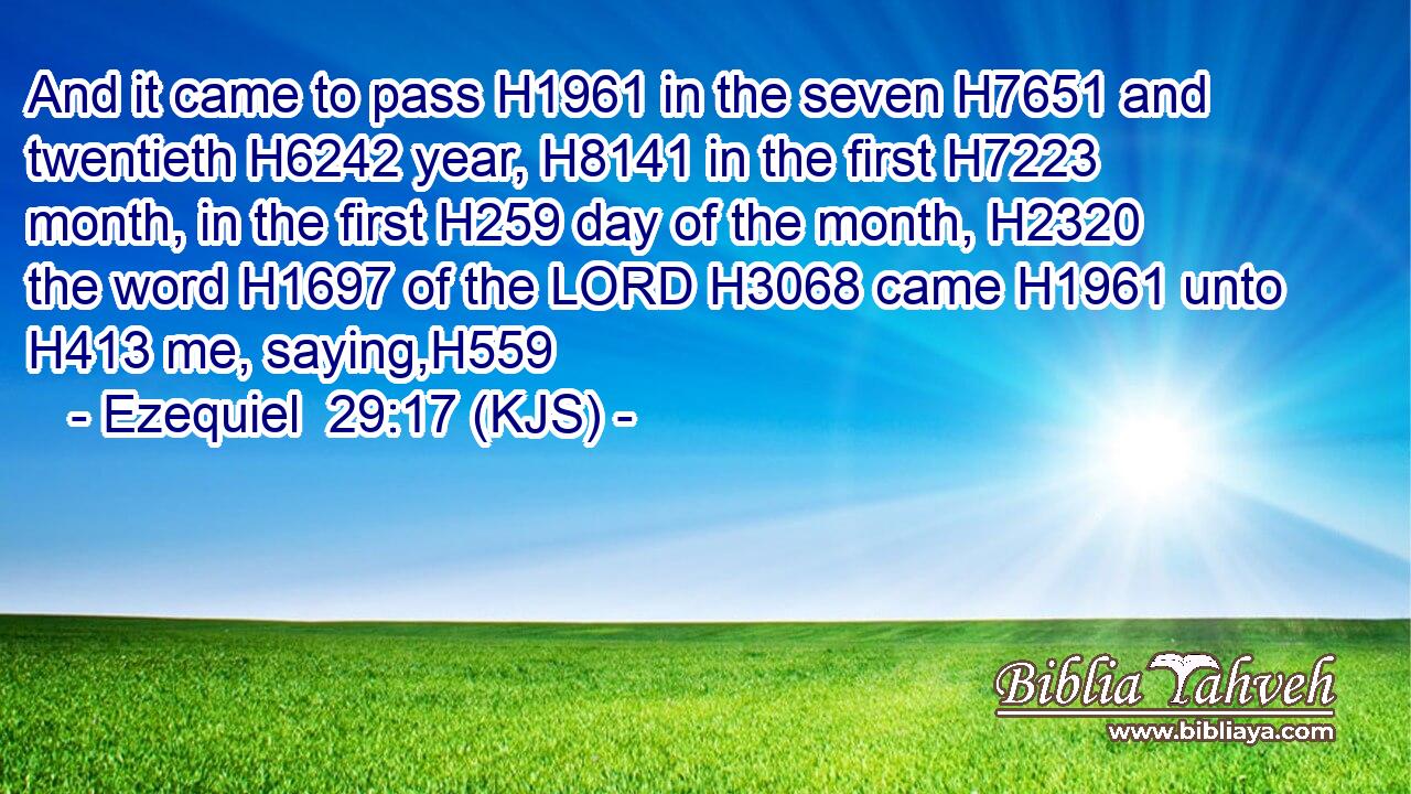 And it came to pass H1961 in the seven H7651 and twentieth H6242 year, H8141 in the first H7223 month, in the first H259 day of the month, H2320 the word H1697 of the LORD H3068 came H1961 unto H413 me, saying,H559
