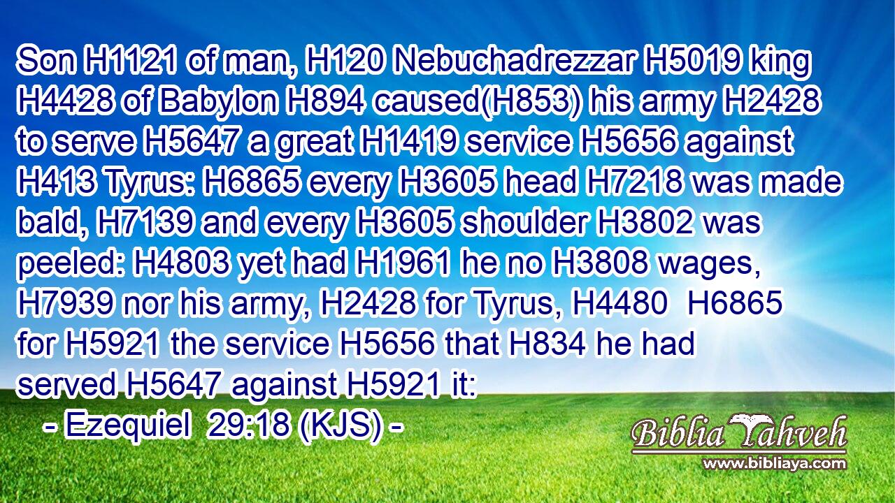 Son H1121 of man, H120 Nebuchadrezzar H5019 king H4428 of Babylon H894 caused(H853) his army H2428 to serve H5647 a great H1419 service H5656 against H413 Tyrus: H6865 every H3605 head H7218 was made bald, H7139 and every H3605 shoulder H3802 was peeled: H4803 yet had H1961 he no H3808 wages, H7939 nor his army, H2428 for Tyrus, H4480  H6865 for H5921 the service H5656 that H834 he had served H5647 against H5921 it: