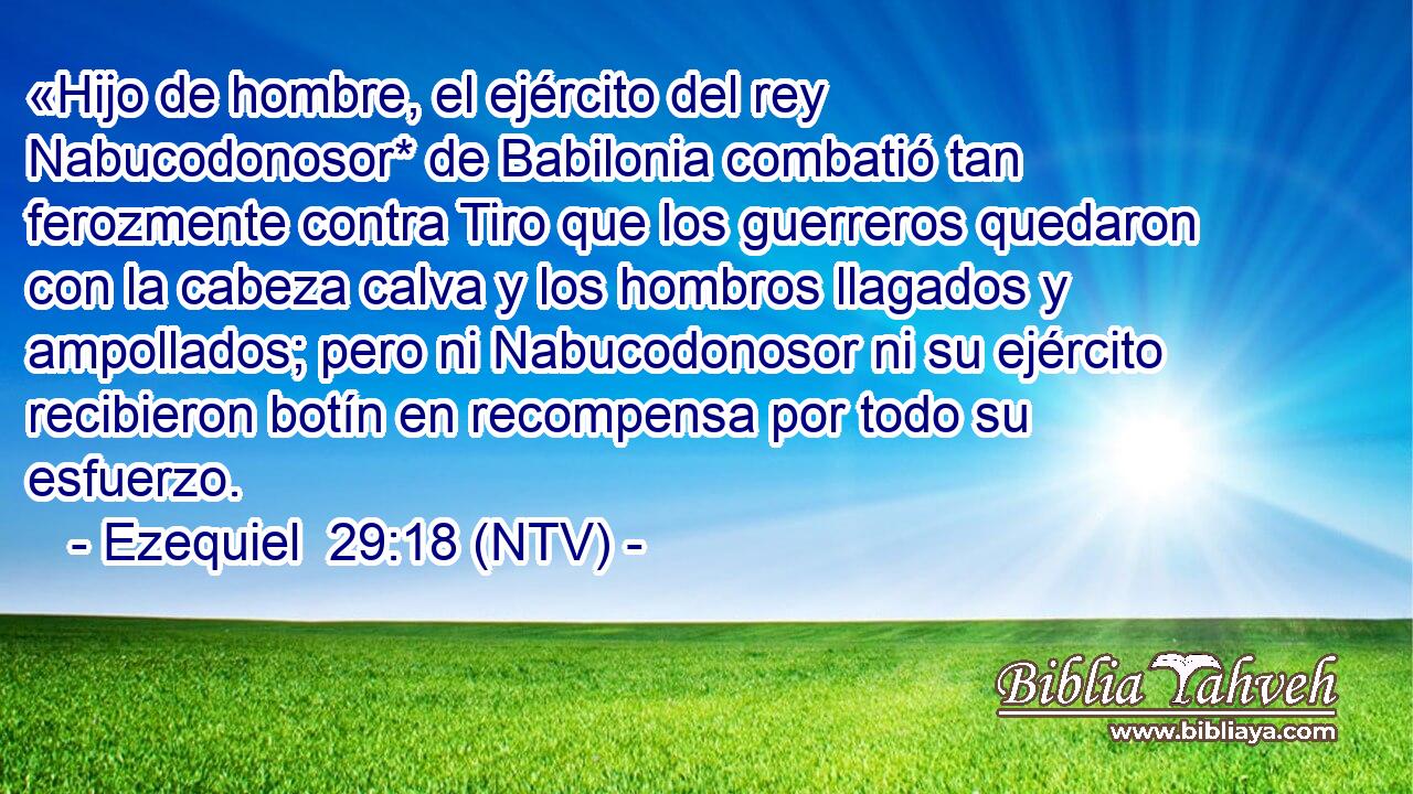 «Hijo de hombre, el ejército del rey Nabucodonosor* de Babilonia combatió tan ferozmente contra Tiro que los guerreros quedaron con la cabeza calva y los hombros llagados y ampollados; pero ni Nabucodonosor ni su ejército recibieron botín en recompensa por todo su esfuerzo.