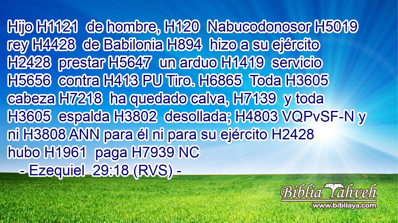 Hijo H1121  de hombre, H120  Nabucodonosor H5019  rey H4428  de Babilonia H894  hizo a su ejército H2428  prestar H5647  un arduo H1419  servicio H5656  contra H413 PU Tiro. H6865  Toda H3605  cabeza H7218  ha quedado calva, H7139  y toda H3605  espalda H3802  desollada; H4803 VQPvSF-N y ni H3808 ANN para él ni para su ejército H2428  hubo H1961  paga H7939 NC