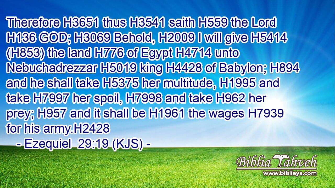 Therefore H3651 thus H3541 saith H559 the Lord H136 GOD; H3069 Behold, H2009 I will give H5414 (H853) the land H776 of Egypt H4714 unto Nebuchadrezzar H5019 king H4428 of Babylon; H894 and he shall take H5375 her multitude, H1995 and take H7997 her spoil, H7998 and take H962 her prey; H957 and it shall be H1961 the wages H7939 for his army.H2428