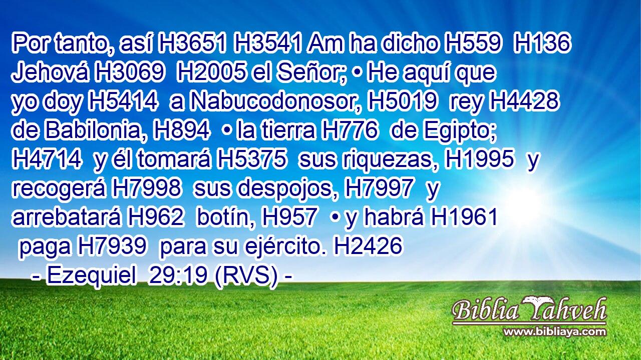Por tanto, así H3651 H3541 Am ha dicho H559  H136 Jehová H3069  H2005 el Señor; • He aquí que yo doy H5414  a Nabucodonosor, H5019  rey H4428  de Babilonia, H894  • la tierra H776  de Egipto; H4714  y él tomará H5375  sus riquezas, H1995  y recogerá H7998  sus despojos, H7997  y arrebatará H962  botín, H957  • y habrá H1961  paga H7939  para su ejército. H2426 
