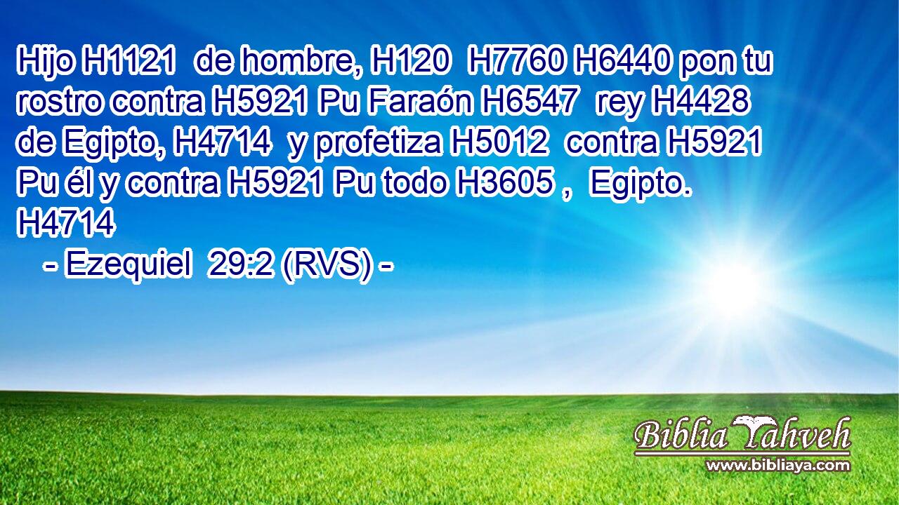 Hijo H1121  de hombre, H120  H7760 H6440 pon tu rostro contra H5921 Pu Faraón H6547  rey H4428  de Egipto, H4714  y profetiza H5012  contra H5921 Pu él y contra H5921 Pu todo H3605 ,  Egipto. H4714  