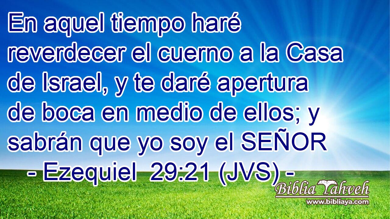 En aquel tiempo haré reverdecer el cuerno a la Casa de Israel, y te daré apertura de boca en medio de ellos; y sabrán que yo soy el SEÑOR