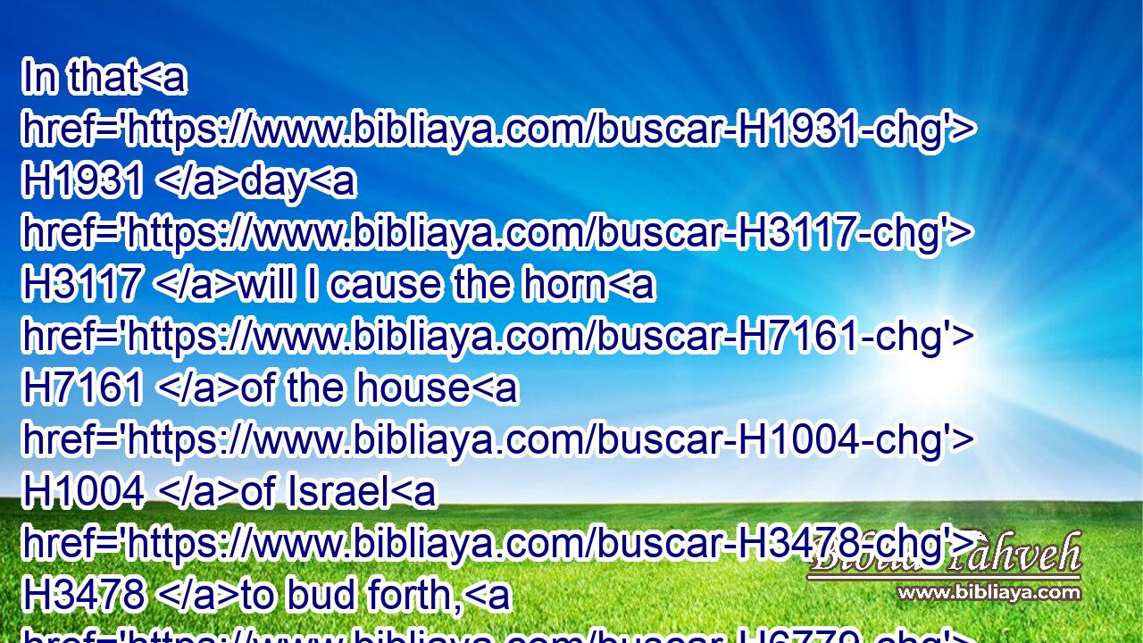 In that H1931 day H3117 will I cause the horn H7161 of the house H1004 of Israel H3478 to bud forth, H6779 and I will give H5414 thee the opening H6610 of the mouth H6310 in the midst H8432 of them; and they shall know H3045 that H3588 I H589 am the LORD.H3068