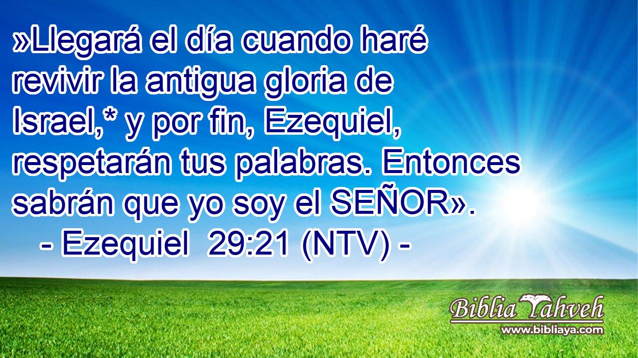 »Llegará el día cuando haré revivir la antigua gloria de Israel,* y por fin, Ezequiel, respetarán tus palabras. Entonces sabrán que yo soy el SEÑOR».