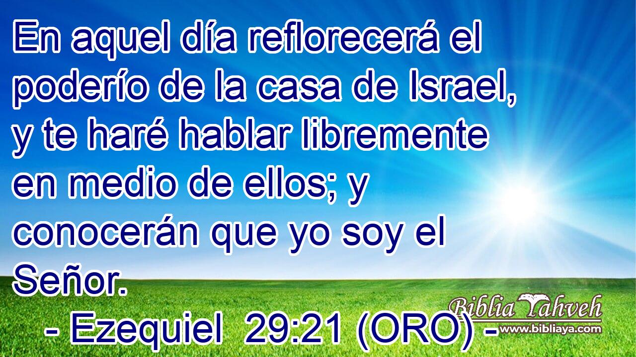  En aquel día reflorecerá el poderío de la casa de Israel, y te haré hablar libremente en medio de ellos; y conocerán que yo soy el Señor. 