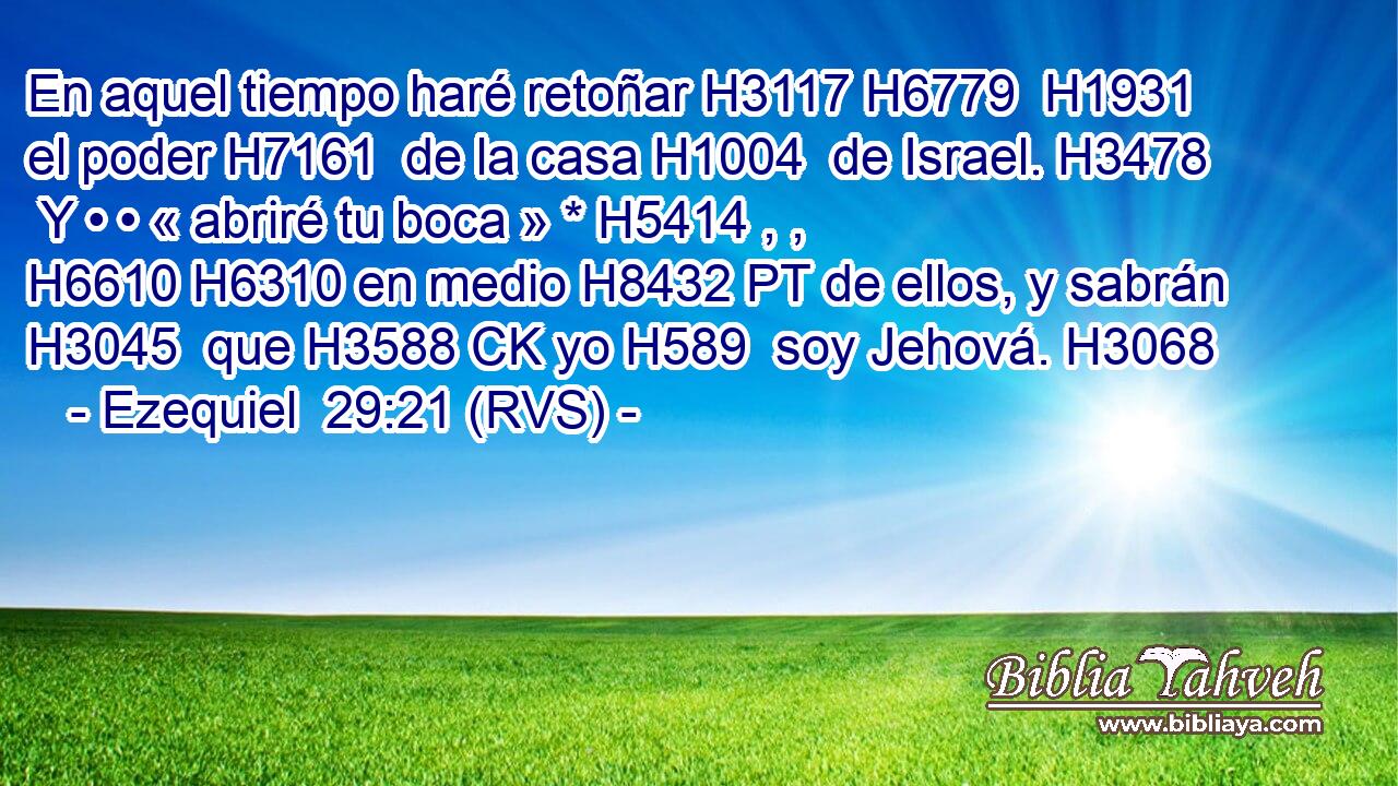 En aquel tiempo haré retoñar H3117 H6779  H1931 el poder H7161  de la casa H1004  de Israel. H3478  Y • • « abriré tu boca » * H5414 , ,  H6610 H6310 en medio H8432 PT de ellos, y sabrán H3045  que H3588 CK yo H589  soy Jehová. H3068  