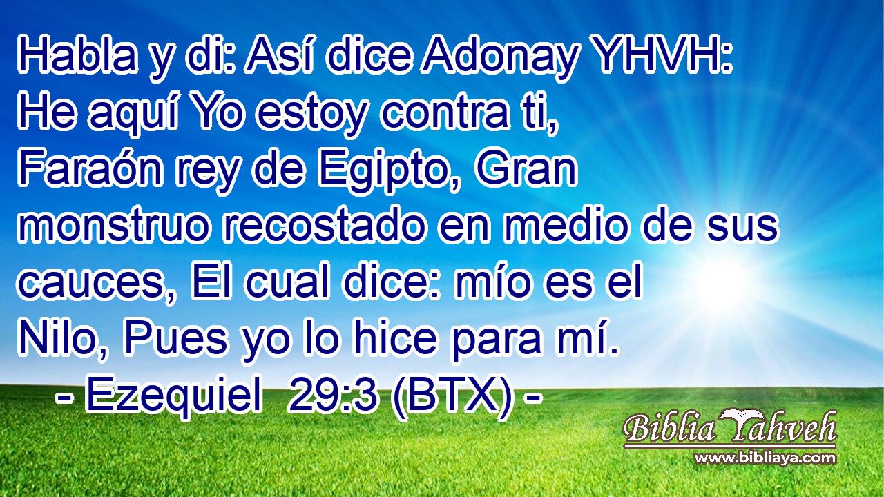 Habla y di: Así dice Adonay YHVH: He aquí Yo estoy contra ti, Faraón rey de Egipto, Gran monstruo recostado en medio de sus cauces, El cual dice: mío es el Nilo, Pues yo lo hice para mí.