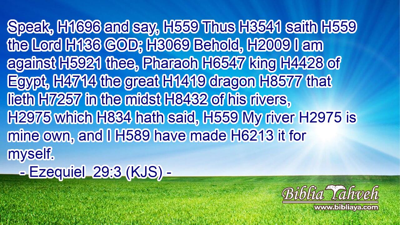 Speak, H1696 and say, H559 Thus H3541 saith H559 the Lord H136 GOD; H3069 Behold, H2009 I am against H5921 thee, Pharaoh H6547 king H4428 of Egypt, H4714 the great H1419 dragon H8577 that lieth H7257 in the midst H8432 of his rivers, H2975 which H834 hath said, H559 My river H2975 is mine own, and I H589 have made H6213 it for myself.