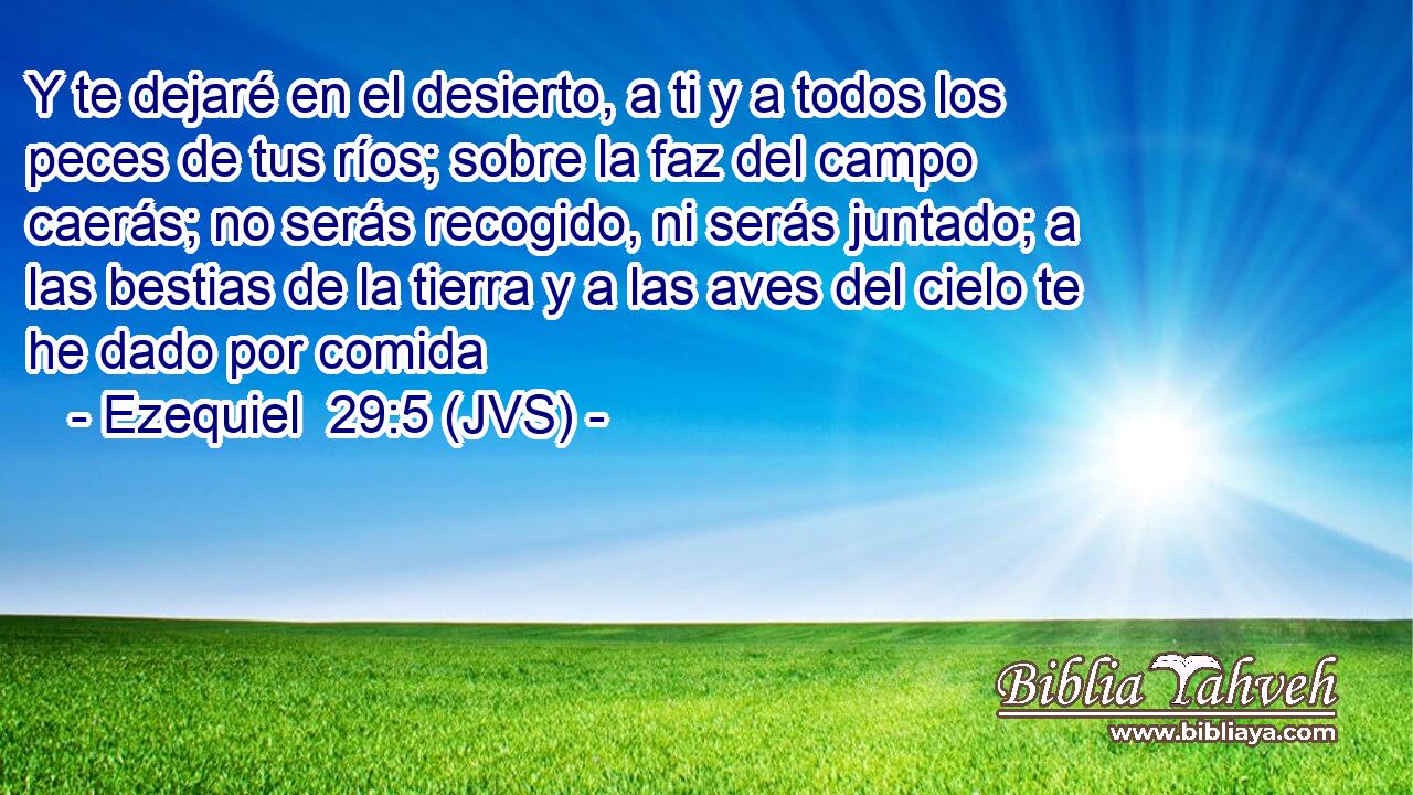 Y te dejaré en el desierto, a ti y a todos los peces de tus ríos; sobre la faz del campo caerás; no serás recogido, ni serás juntado; a las bestias de la tierra y a las aves del cielo te he dado por comida