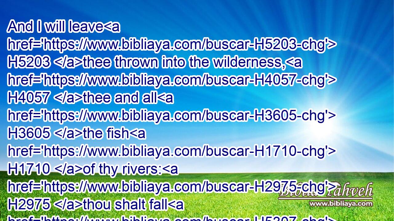 And I will leave H5203 thee thrown into the wilderness, H4057 thee and all H3605 the fish H1710 of thy rivers: H2975 thou shalt fall H5307 upon H5921 the open H6440 fields; H7704 thou shalt not H3808 be brought together, H622 nor H3808 gathered: H6908 I have given H5414 thee for meat H402 to the beasts H2416 of the field H776 and to the fowls H5775 of the heaven.H8064