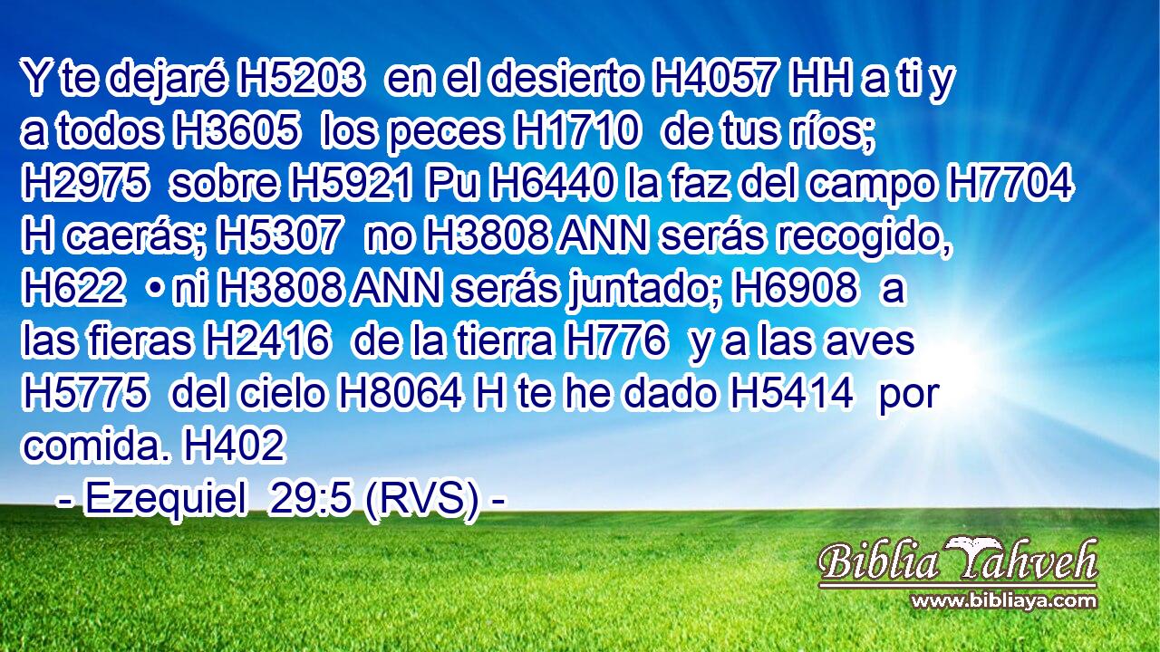 Y te dejaré H5203  en el desierto H4057 HH a ti y a todos H3605  los peces H1710  de tus ríos; H2975  sobre H5921 Pu H6440 la faz del campo H7704 H caerás; H5307  no H3808 ANN serás recogido, H622  • ni H3808 ANN serás juntado; H6908  a las fieras H2416  de la tierra H776  y a las aves H5775  del cielo H8064 H te he dado H5414  por comida. H402  