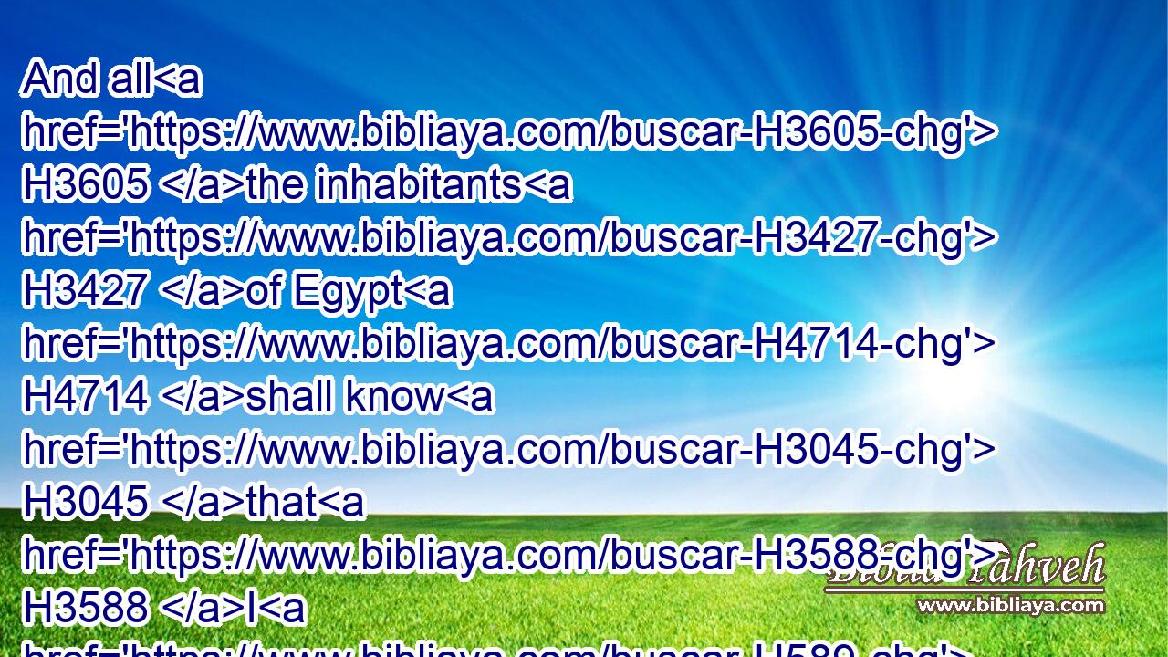 And all H3605 the inhabitants H3427 of Egypt H4714 shall know H3045 that H3588 I H589 am the LORD, H3068 because H3282 they have been H1961 a staff H4938 of reed H7070 to the house H1004 of Israel.H3478