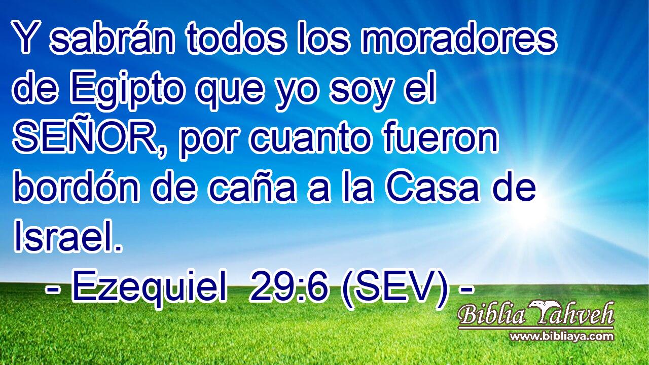 Y sabrán todos los moradores de Egipto que yo soy el SEÑOR, por cuanto fueron bordón de caña a la Casa de Israel.