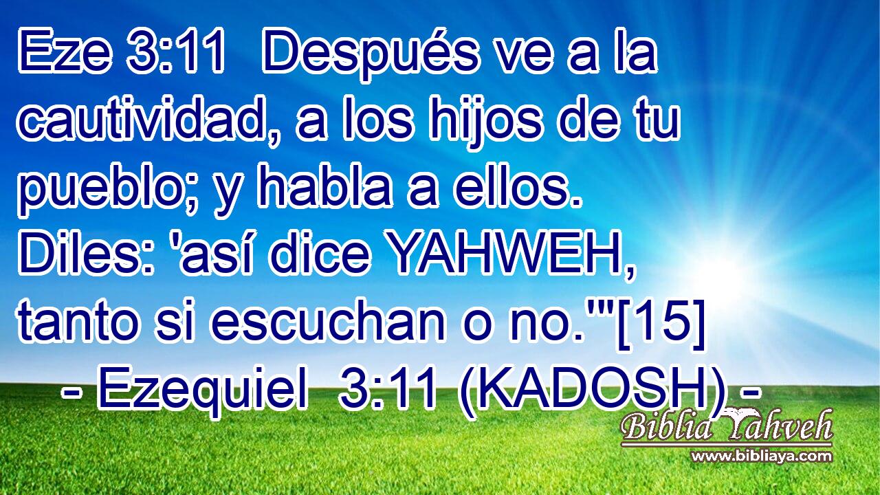  Después ve a la cautividad, a los hijos de tu pueblo; y habla a ellos. Diles: 'así dice YAHWEH, tanto si escuchan o no.'