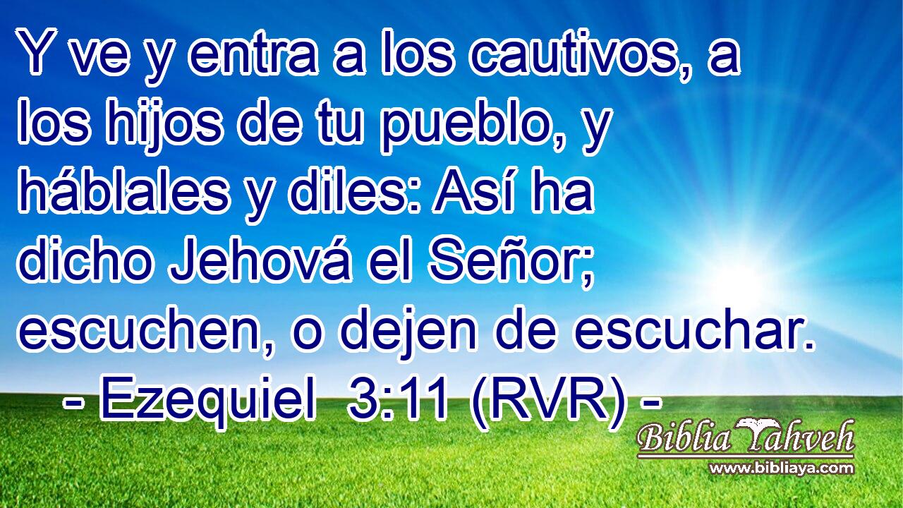 Y ve y entra a los cautivos, a los hijos de tu pueblo, y háblales y diles: Así ha dicho Jehová el Señor; escuchen, o dejen de escuchar.