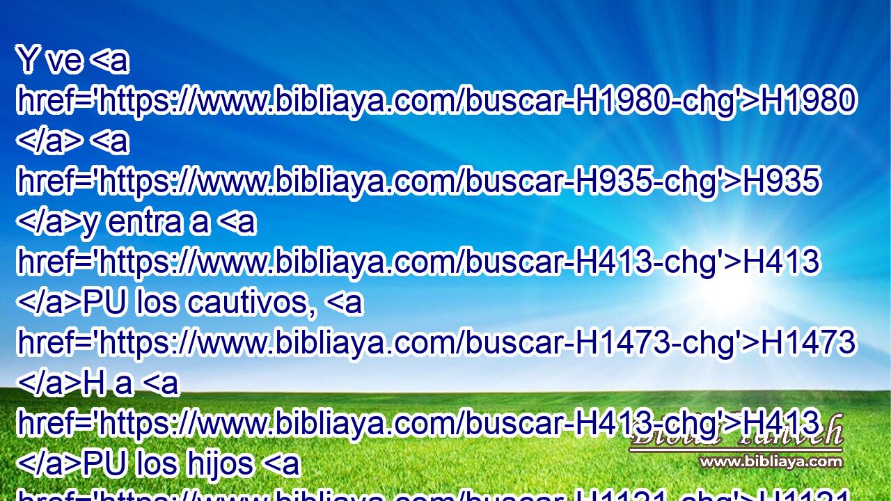 Y ve H1980  H935 y entra a H413 PU los cautivos, H1473 H a H413 PU los hijos H1121  de tu pueblo, H5971  y háblales H1696 , PU,  y diles: H559 , PU,  H136 Así H3541 Am ha dicho H559  Jehová H3069  el Señor; • • H518 CI escuchen, H8085  • o H518 CI dejen H2308  de escuchar. 