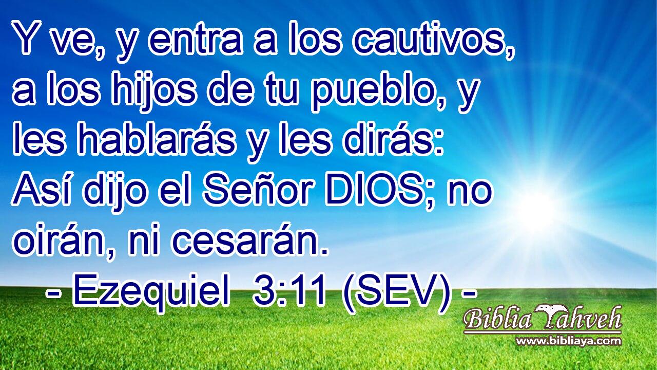 Y ve, y entra a los cautivos, a los hijos de tu pueblo, y les hablarás y les dirás: Así dijo el Señor DIOS; no oirán, ni cesarán.