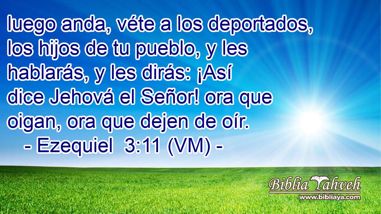  luego anda, véte a los deportados, los hijos de tu pueblo, y les hablarás, y les dirás: ¡Así dice Jehová el Señor! ora que oigan, ora que dejen de oír. 