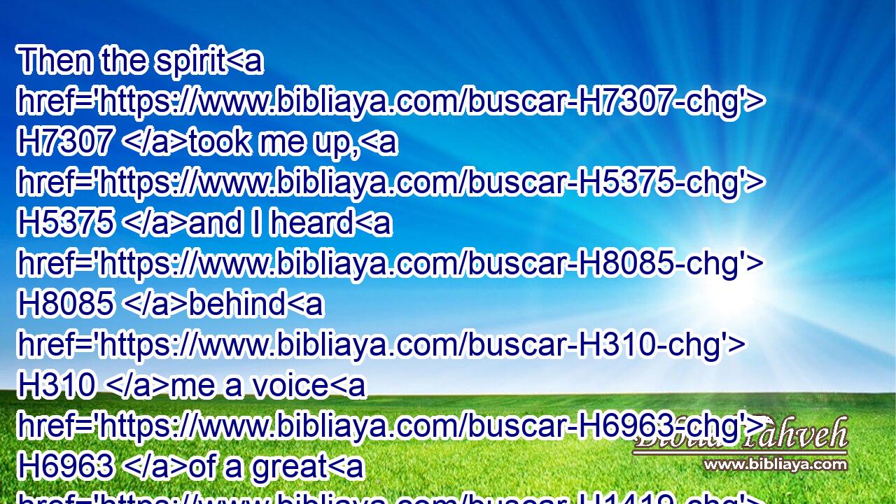 Then the spirit H7307 took me up, H5375 and I heard H8085 behind H310 me a voice H6963 of a great H1419 rushing, H7494 saying, Blessed H1288 be the glory H3519 of the LORD H3068 from his place. H4480 H4725