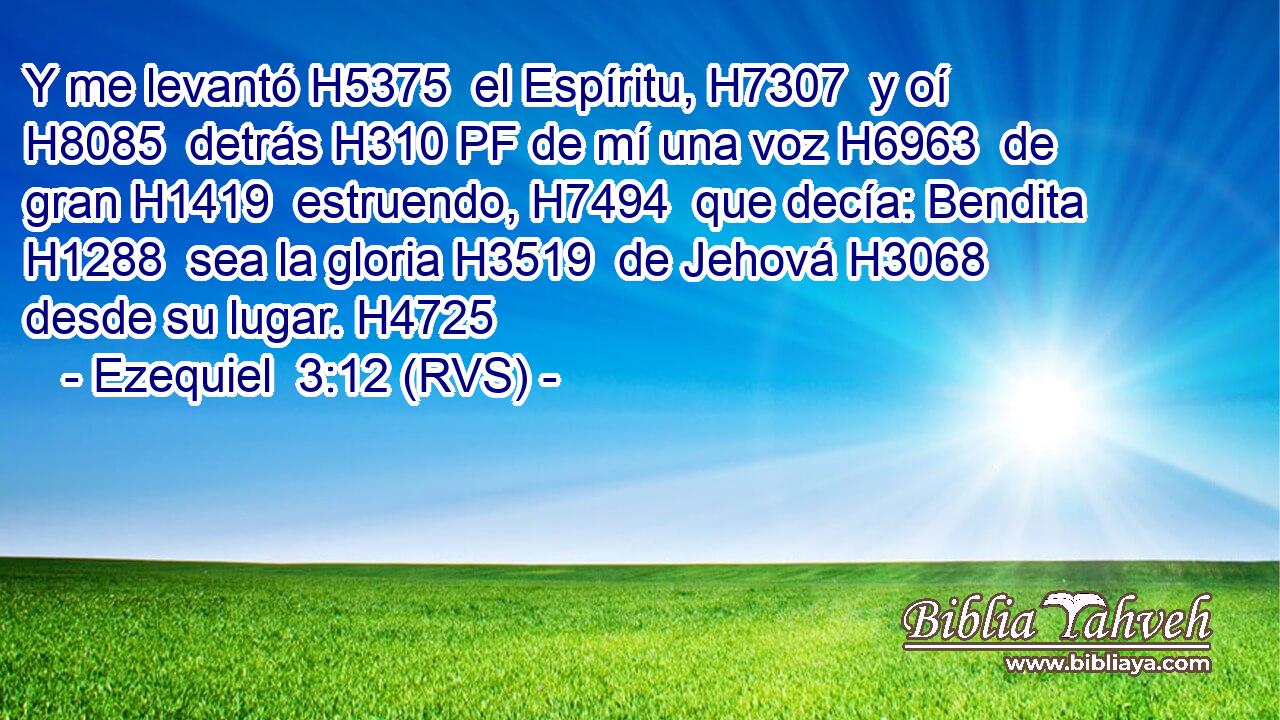Y me levantó H5375  el Espíritu, H7307  y oí H8085  detrás H310 PF de mí una voz H6963  de gran H1419  estruendo, H7494  que decía: Bendita H1288  sea la gloria H3519  de Jehová H3068  desde su lugar. H4725  