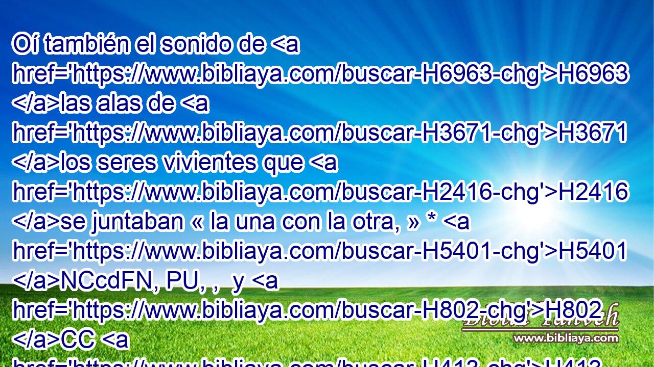 Oí también el sonido de H6963 las alas de H3671 los seres vivientes que H2416 se juntaban « la una con la otra, » * H5401 NCcdFN, PU, ,  y H802 CC H413 H269 el sonido de H6963 H7494 las ruedas delante H212  de H5980 PL ellos, y sonido de H6963 gran estruendo. H1419  