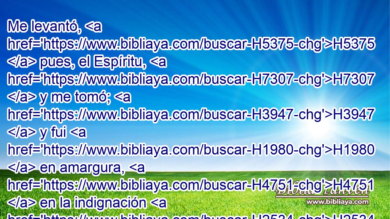 Me levantó, H5375  pues, el Espíritu, H7307  y me tomó; H3947  y fui H1980  en amargura, H4751  en la indignación H2534  de mi espíritu, H7307  pero la mano H3027  de Jehová H3068  era fuerte H2388  sobre H5921 Pu mí. 